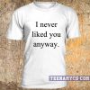 I never liked you anyway unisex t-shirt