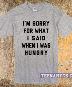 I'm sorry for what I said when I was hungry tshirt