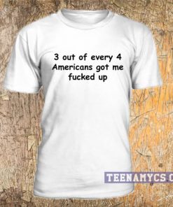 3 out of every 4 Americans got me fucked up t-shirt