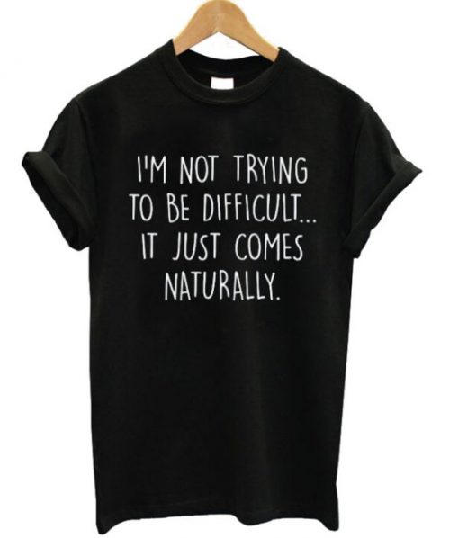 I’m Not Trying To Be Difficult It Just Comes Naturally T-shirt